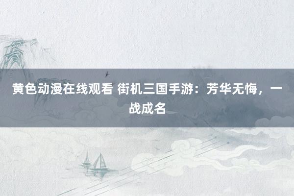 黄色动漫在线观看 街机三国手游：芳华无悔，一战成名