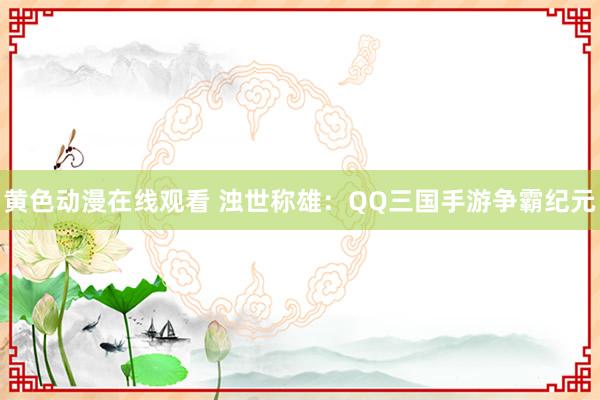 黄色动漫在线观看 浊世称雄：QQ三国手游争霸纪元