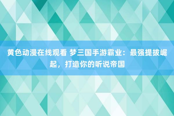 黄色动漫在线观看 梦三国手游霸业：最强提拔崛起，打造你的听说帝国