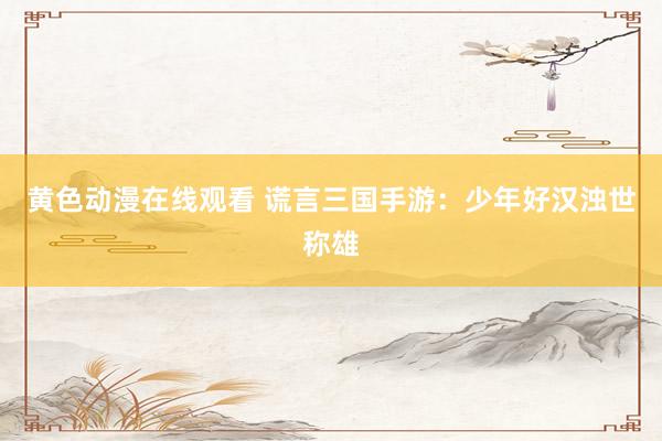 黄色动漫在线观看 谎言三国手游：少年好汉浊世称雄