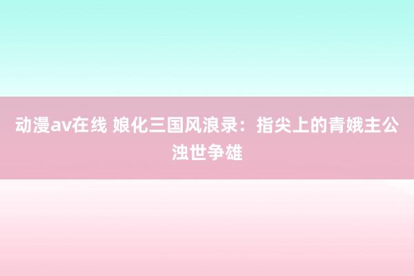 动漫av在线 娘化三国风浪录：指尖上的青娥主公浊世争雄