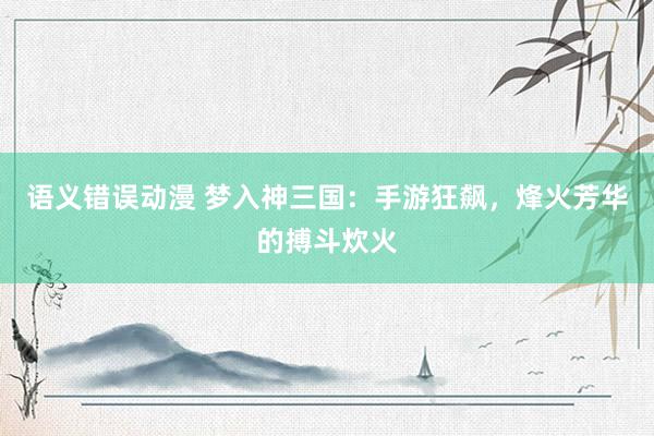 语义错误动漫 梦入神三国：手游狂飙，烽火芳华的搏斗炊火