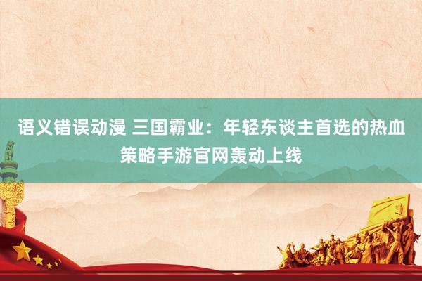 语义错误动漫 三国霸业：年轻东谈主首选的热血策略手游官网轰动上线