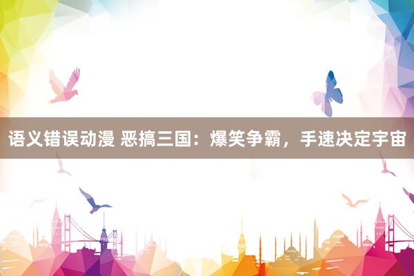语义错误动漫 恶搞三国：爆笑争霸，手速决定宇宙