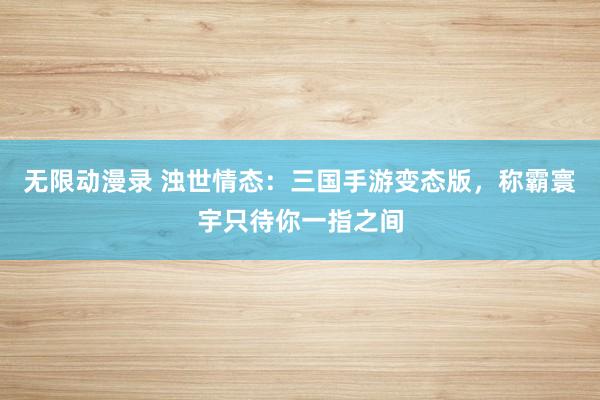 无限动漫录 浊世情态：三国手游变态版，称霸寰宇只待你一指之间