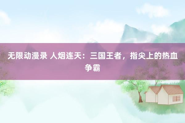 无限动漫录 人烟连天：三国王者，指尖上的热血争霸