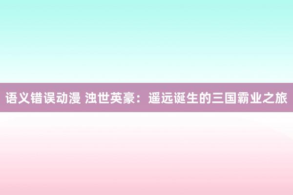 语义错误动漫 浊世英豪：遥远诞生的三国霸业之旅