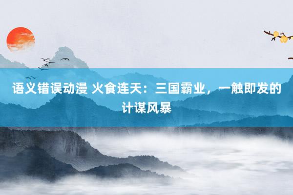 语义错误动漫 火食连天：三国霸业，一触即发的计谋风暴