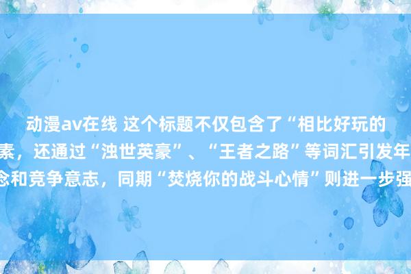 动漫av在线 这个标题不仅包含了“相比好玩的三国手游”这一中枢元素，还通过“浊世英豪”、“王者之路”等词汇引发年青东谈主的强人梦念念和竞争意志，同期“焚烧你的战斗心情”则进一步强调了游戏的文娱性和刺激感。这么的标题应该粗鲁诱导年青玩家的眼神。