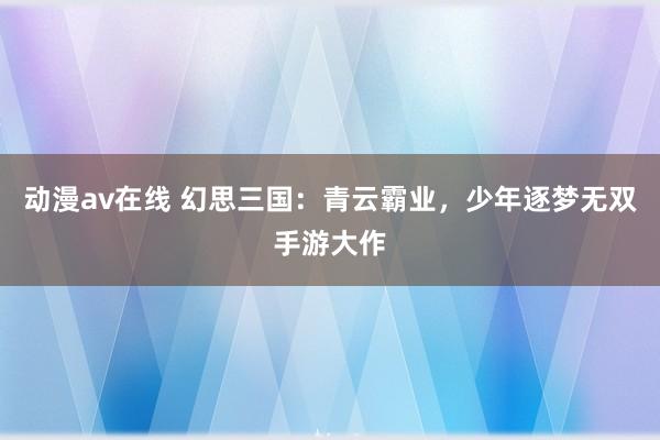 动漫av在线 幻思三国：青云霸业，少年逐梦无双手游大作