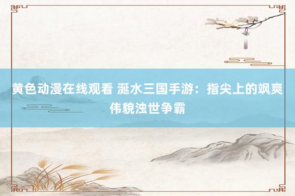 黄色动漫在线观看 涎水三国手游：指尖上的飒爽伟貌浊世争霸