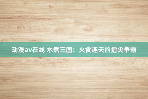 动漫av在线 水煮三国：火食连天的指尖争霸