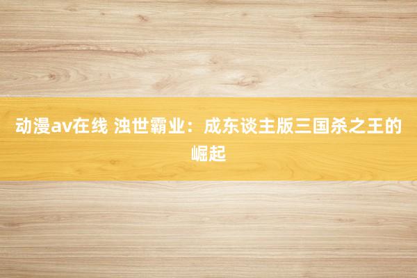 动漫av在线 浊世霸业：成东谈主版三国杀之王的崛起