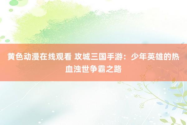 黄色动漫在线观看 攻城三国手游：少年英雄的热血浊世争霸之路