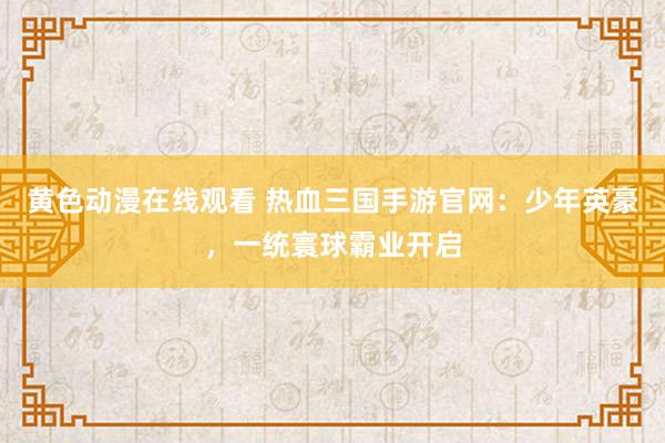 黄色动漫在线观看 热血三国手游官网：少年英豪，一统寰球霸业开启