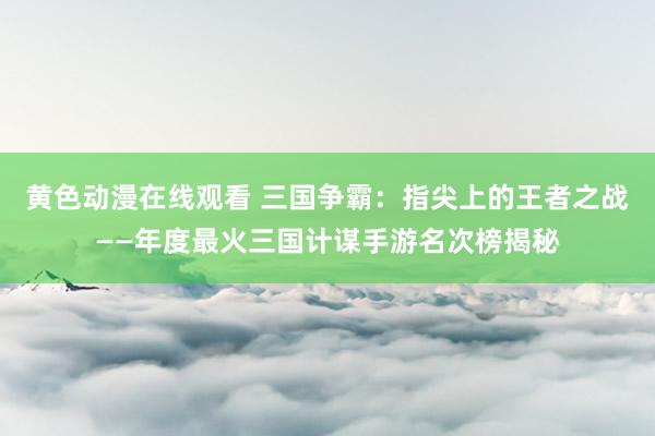 黄色动漫在线观看 三国争霸：指尖上的王者之战——年度最火三国计谋手游名次榜揭秘