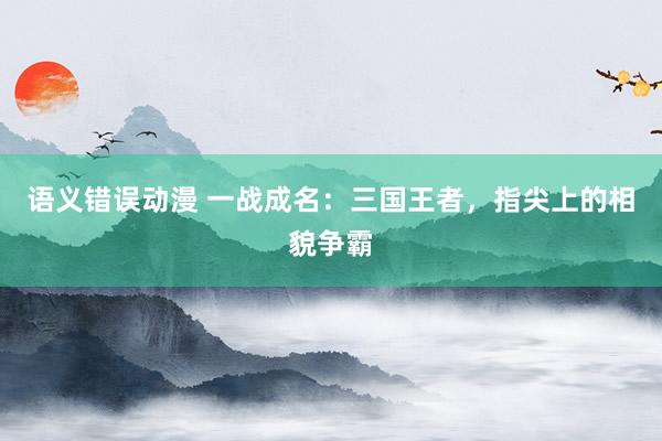 语义错误动漫 一战成名：三国王者，指尖上的相貌争霸