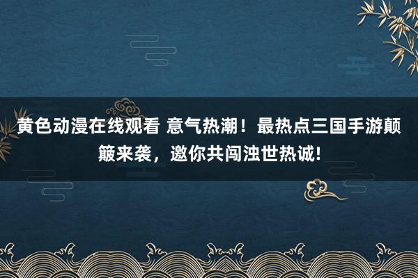 黄色动漫在线观看 意气热潮！最热点三国手游颠簸来袭，邀你共闯浊世热诚!