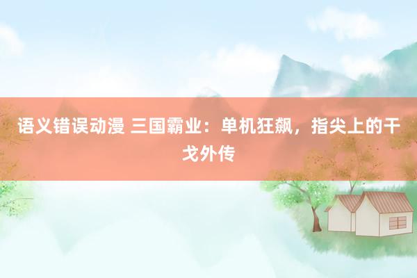 语义错误动漫 三国霸业：单机狂飙，指尖上的干戈外传