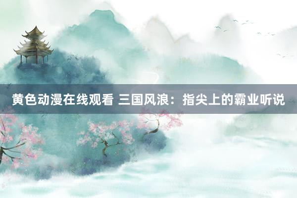 黄色动漫在线观看 三国风浪：指尖上的霸业听说