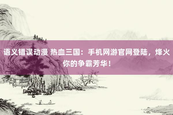 语义错误动漫 热血三国：手机网游官网登陆，烽火你的争霸芳华！