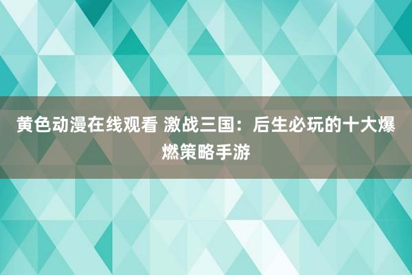 黄色动漫在线观看 激战三国：后生必玩的十大爆燃策略手游
