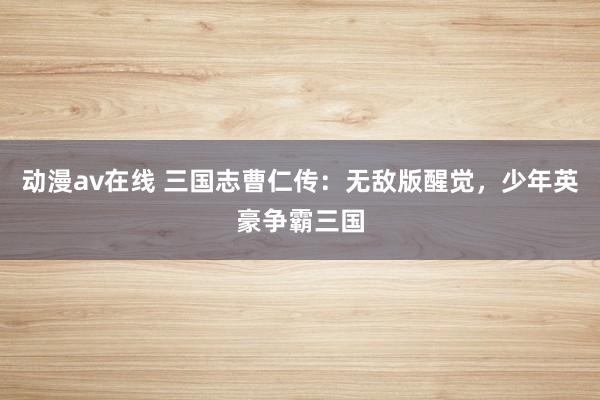 动漫av在线 三国志曹仁传：无敌版醒觉，少年英豪争霸三国