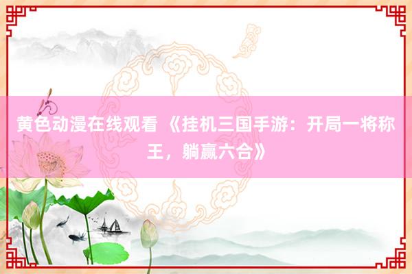 黄色动漫在线观看 《挂机三国手游：开局一将称王，躺赢六合》