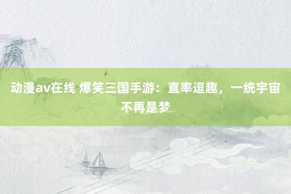 动漫av在线 爆笑三国手游：直率逗趣，一统宇宙不再是梦