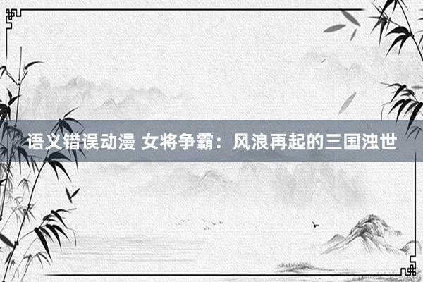 语义错误动漫 女将争霸：风浪再起的三国浊世