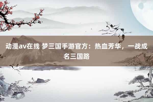 动漫av在线 梦三国手游官方：热血芳华，一战成名三国路