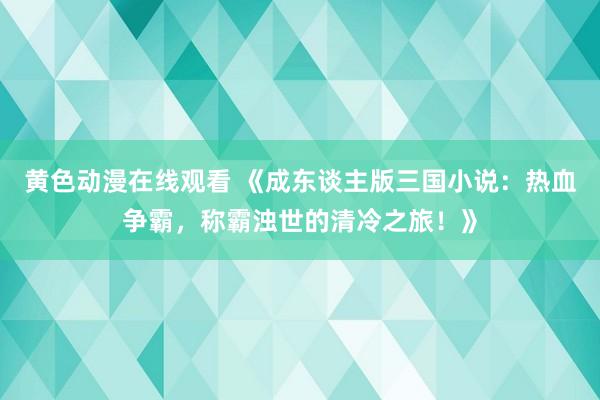 黄色动漫在线观看 《成东谈主版三国小说：热血争霸，称霸浊世的清冷之旅！》
