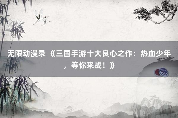 无限动漫录 《三国手游十大良心之作：热血少年，等你来战！》