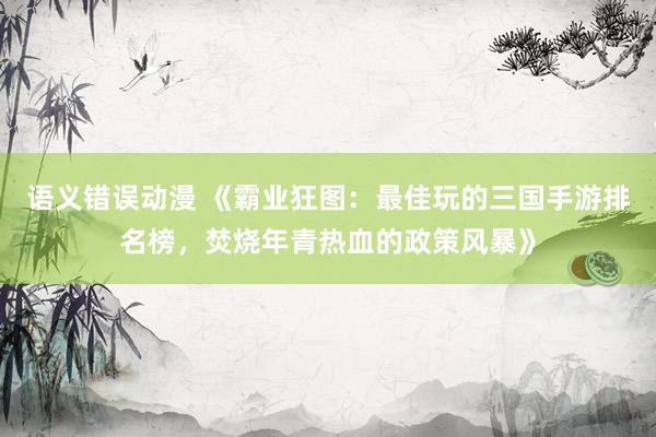 语义错误动漫 《霸业狂图：最佳玩的三国手游排名榜，焚烧年青热血的政策风暴》