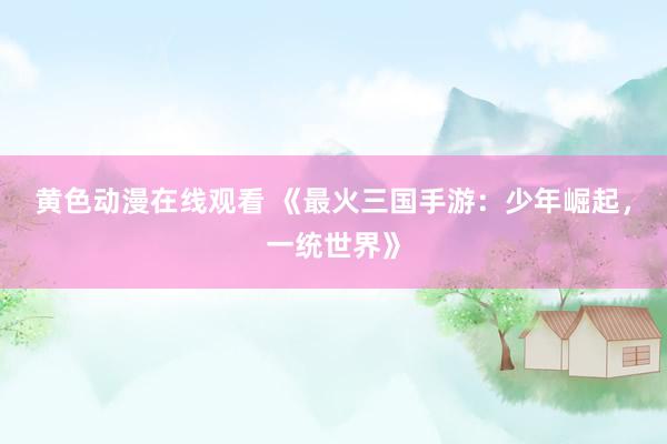 黄色动漫在线观看 《最火三国手游：少年崛起，一统世界》