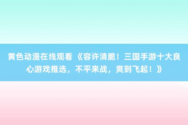 黄色动漫在线观看 《容许清脆！三国手游十大良心游戏推选，不平来战，爽到飞起！》