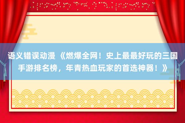 语义错误动漫 《燃爆全网！史上最最好玩的三国手游排名榜，年青热血玩家的首选神器！》