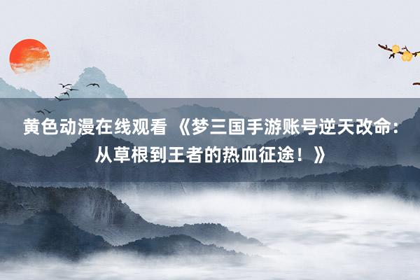 黄色动漫在线观看 《梦三国手游账号逆天改命：从草根到王者的热血征途！》