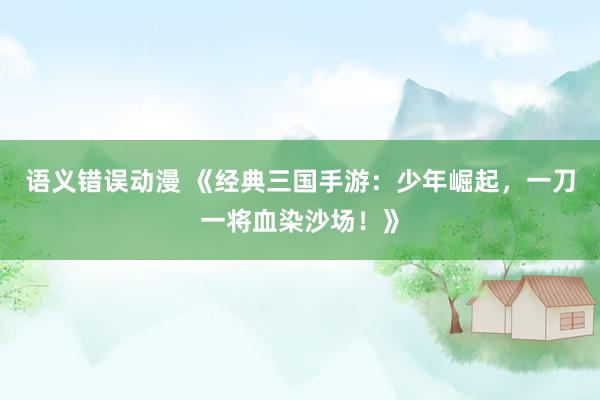 语义错误动漫 《经典三国手游：少年崛起，一刀一将血染沙场！》