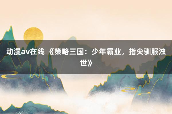 动漫av在线 《策略三国：少年霸业，指尖驯服浊世》