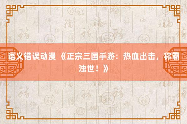 语义错误动漫 《正宗三国手游：热血出击，称霸浊世！》