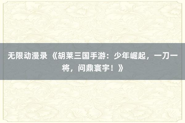 无限动漫录 《胡莱三国手游：少年崛起，一刀一将，问鼎寰宇！》