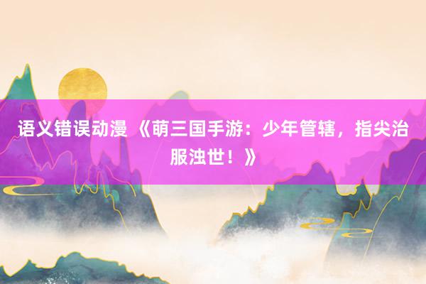 语义错误动漫 《萌三国手游：少年管辖，指尖治服浊世！》