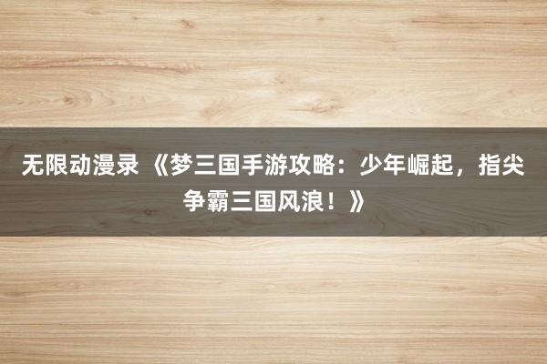 无限动漫录 《梦三国手游攻略：少年崛起，指尖争霸三国风浪！》