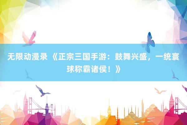 无限动漫录 《正宗三国手游：鼓舞兴盛，一统寰球称霸诸侯！》