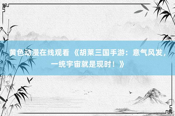 黄色动漫在线观看 《胡莱三国手游：意气风发，一统宇宙就是现时！》