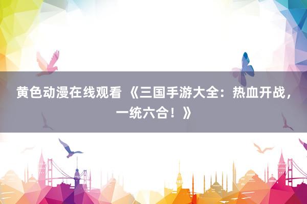 黄色动漫在线观看 《三国手游大全：热血开战，一统六合！》