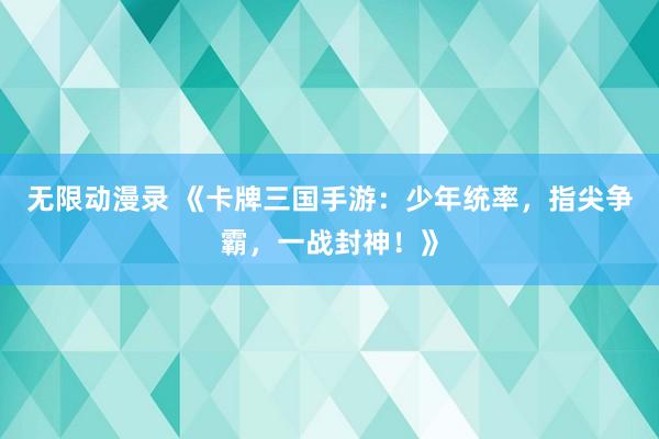 无限动漫录 《卡牌三国手游：少年统率，指尖争霸，一战封神！》