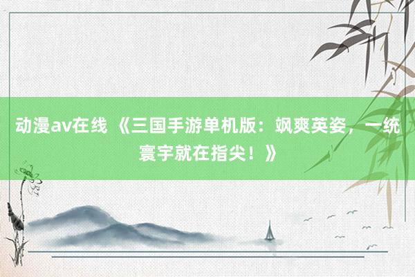 动漫av在线 《三国手游单机版：飒爽英姿，一统寰宇就在指尖！》