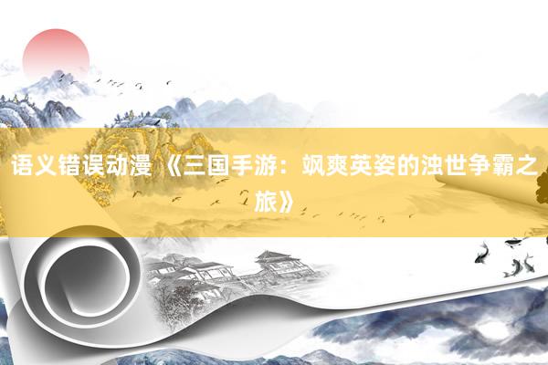 语义错误动漫 《三国手游：飒爽英姿的浊世争霸之旅》